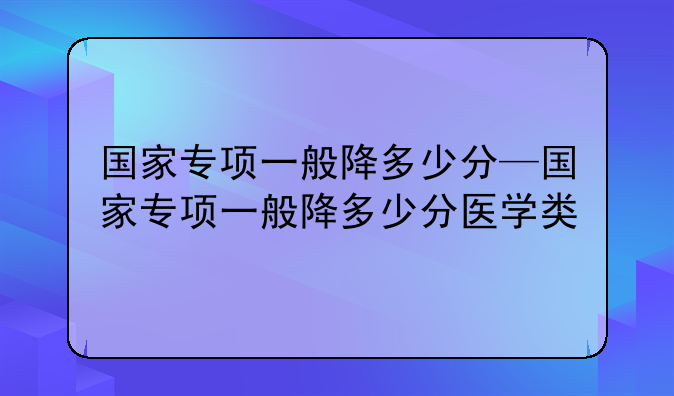 国家专项一般降多少分—国家专项一般降多少分医学类