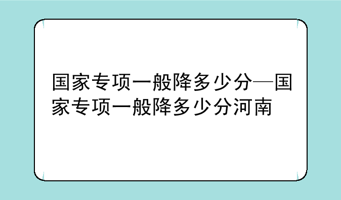国家专项一般降多少分—国家专项一般降多少分河南