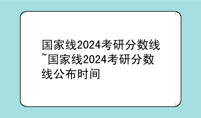 国家线2024考研分数线~国家线2024考研分数线公布时间