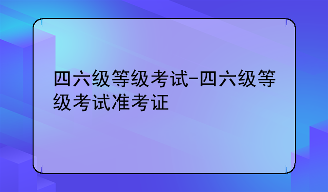 四六级等级考试-四六级等级考试准考证
