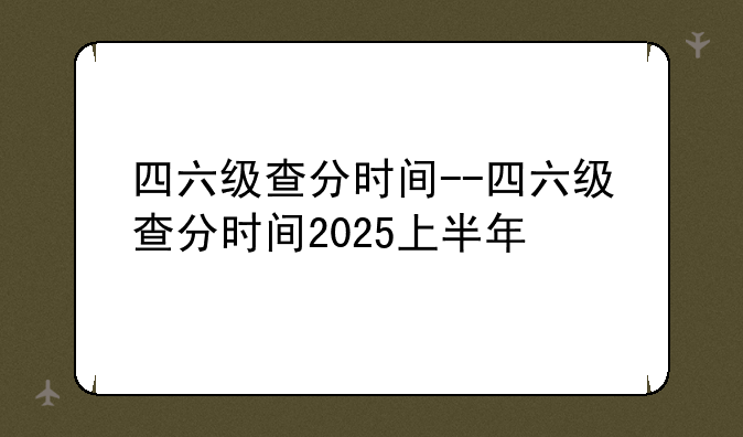四六级查分时间--四六级查分时间2025上半年