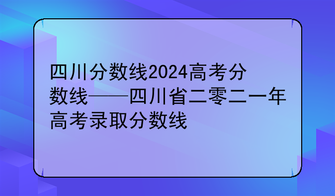 四川分数线2024高考分数线——四川省二零二一年高考录取分数线