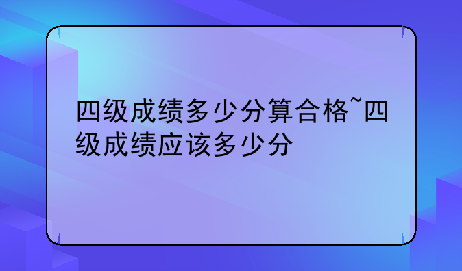 四级成绩多少分算合格~四级成绩应该多少分