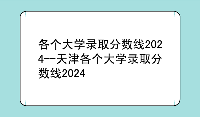 各个大学录取分数线2024--天津各个大学录取分数线2024