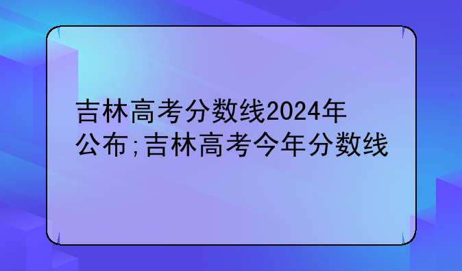 吉林高考分数线2024年公布;吉林高考今年分数线