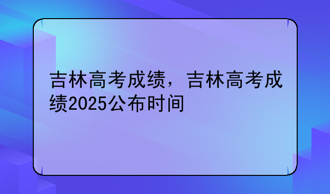 吉林高考成绩，吉林高考成绩2025公布时间