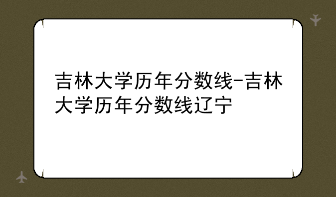 吉林大学历年分数线-吉林大学历年分数线辽宁