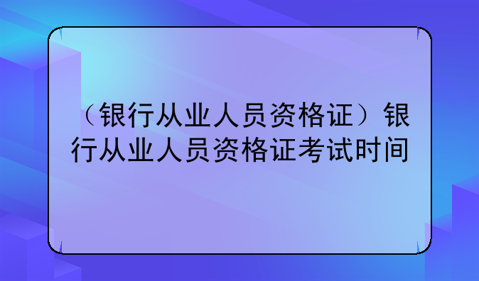 （银行从业人员资格证）银行从业人员资格证考试时间