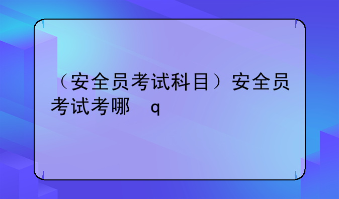 （安全员考试科目）安全员考试考哪几科