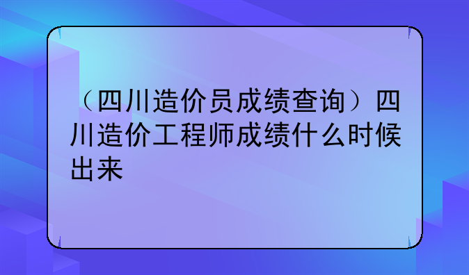 （四川造价员成绩查询）四川造价工程师成绩什么时候出来