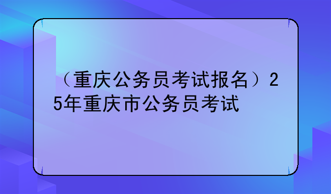 （重庆公务员考试报名）25年重庆市公务员考试