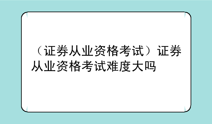 （证券从业资格考试）证券从业资格考试难度大吗