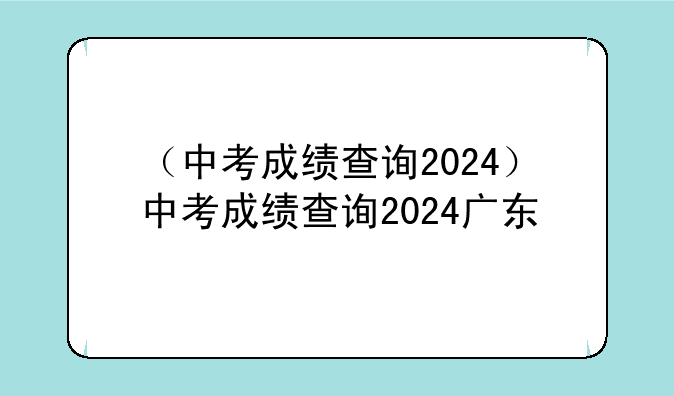 （中考成绩查询2024）中考成绩查询2024广东