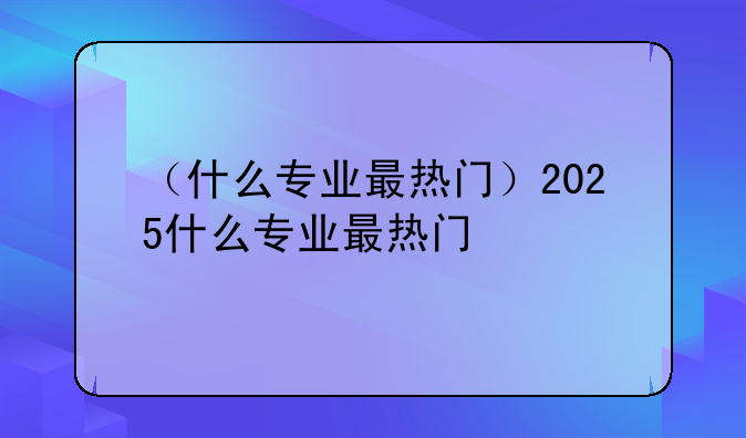 （什么专业最热门）2025什么专业最热门