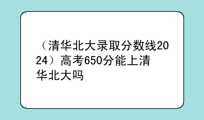 （清华北大录取分数线2024）高考650分能上清华北大吗