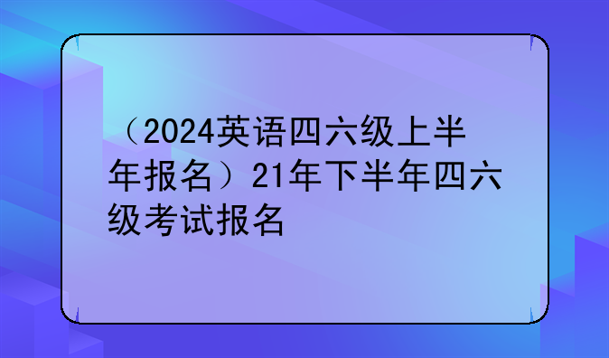 （2024英语四六级上半年报名）21年下半年四六级考试报名