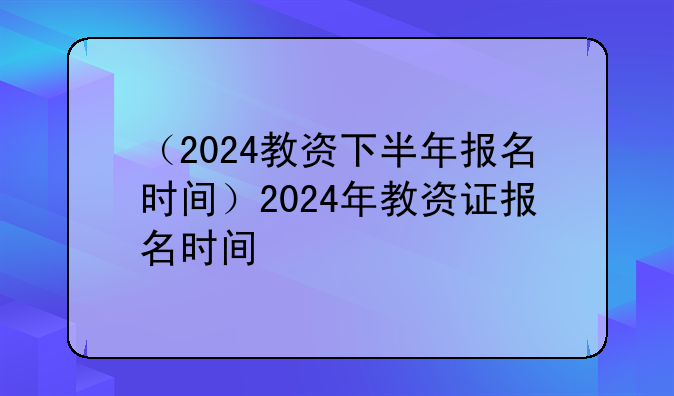 （2024教资下半年报名时间）2024年教资证报名时间