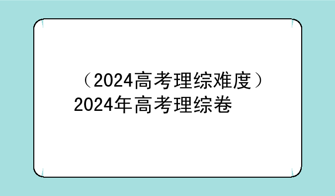 （2024高考理综难度）2024年高考理综卷