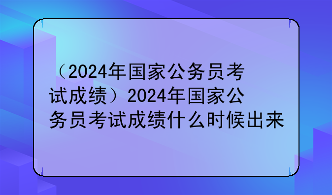 （2024年国家公务员考试成绩）2024年国家公务员考试成绩什么时候出来