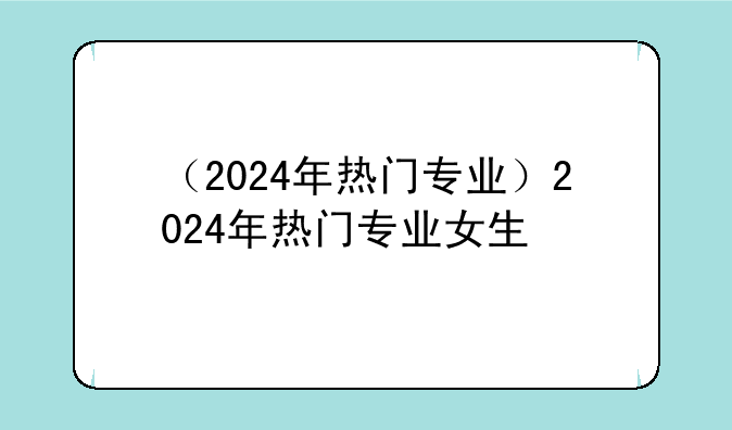（2024年热门专业）2024年热门专业女生