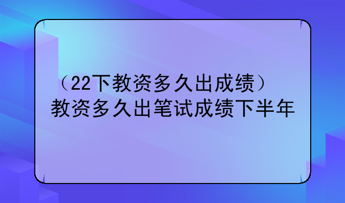 （22下教资多久出成绩）教资多久出笔试成绩下半年