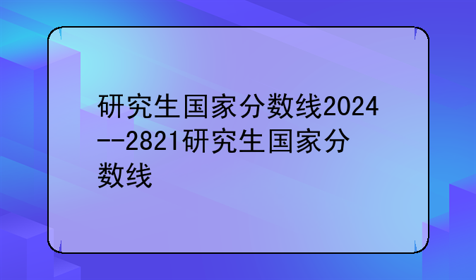 研究生国家分数线2024--2821研究生国家分数线