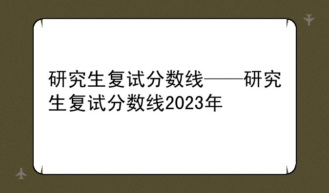 研究生复试分数线——研究生复试分数线2023年