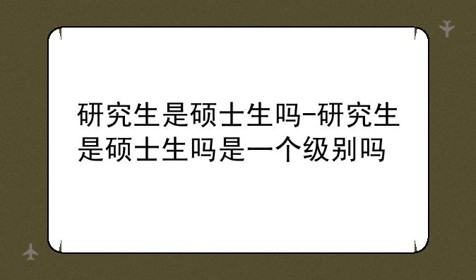 研究生是硕士生吗-研究生是硕士生吗是一个级别吗
