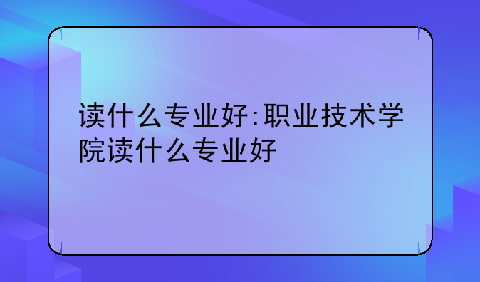读什么专业好:职业技术学院读什么专业好