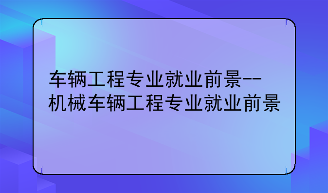 车辆工程专业就业前景--机械车辆工程专业就业前景