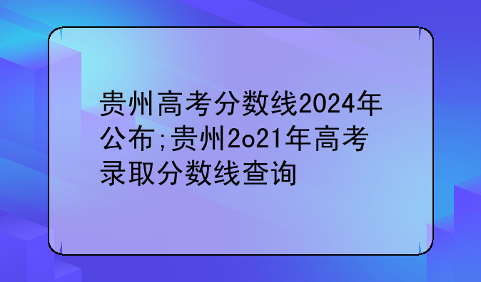 贵州高考分数线2024年公布;贵州2o21年高考录取分数线查询