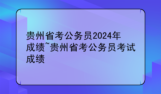 贵州省考公务员2024年成绩~贵州省考公务员考试成绩