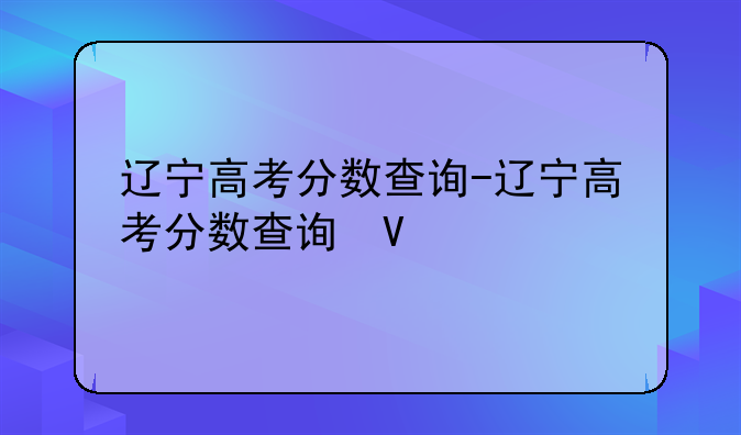 辽宁高考分数查询-辽宁高考分数查询往年