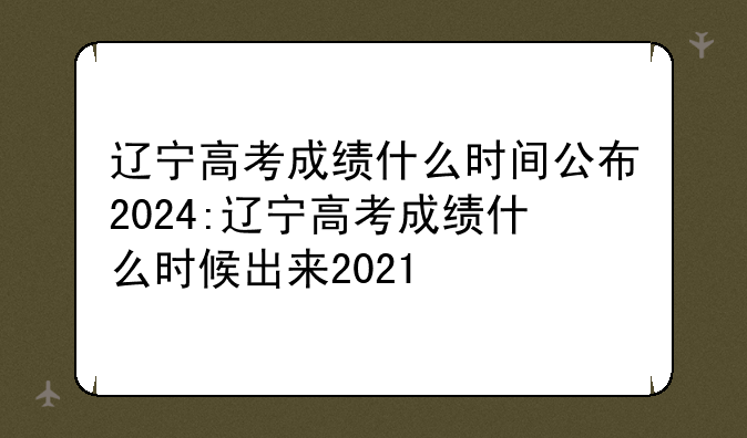 辽宁高考成绩什么时间公布2024:辽宁高考成绩什么时候出来2021