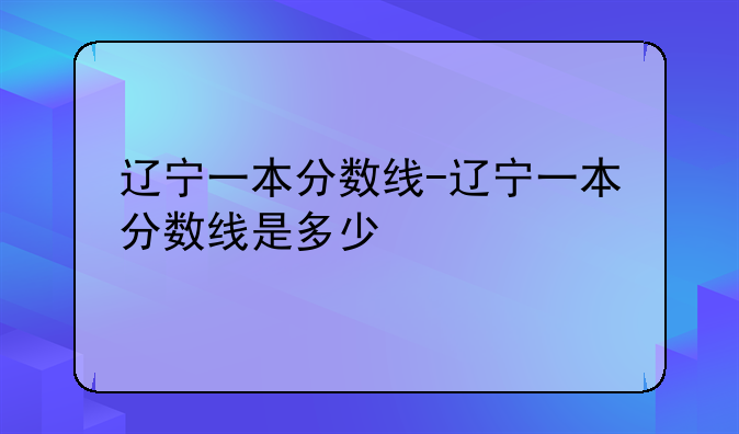 辽宁一本分数线-辽宁一本分数线是多少