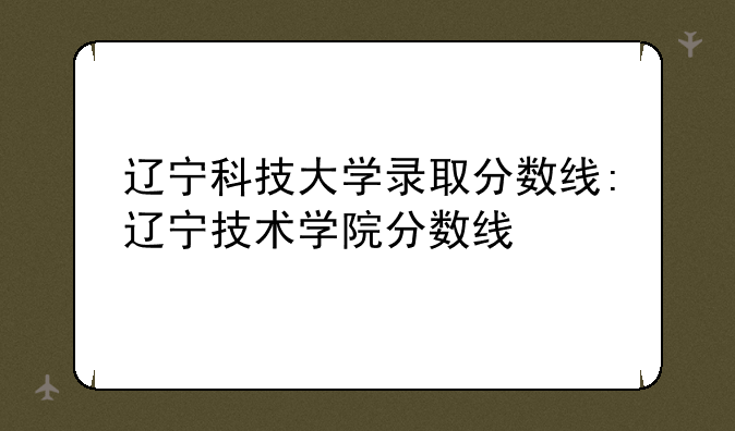 辽宁科技大学录取分数线:辽宁技术学院分数线