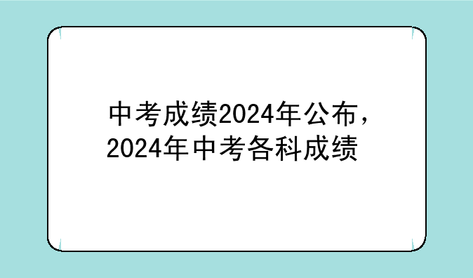 中考成绩2024年公布，2024年中考各科成绩