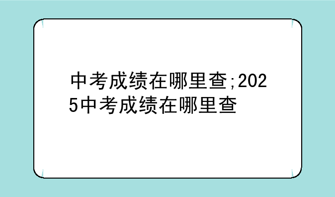 中考成绩在哪里查;2025中考成绩在哪里查