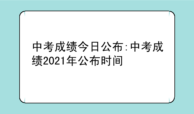 中考成绩今日公布:中考成绩2021年公布时间