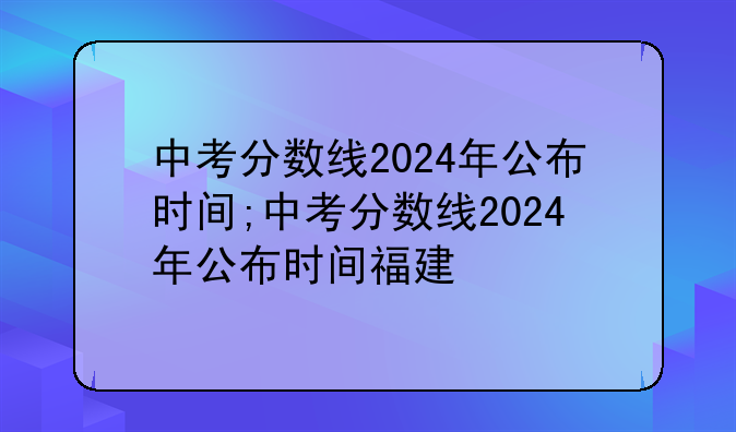 中考分数线2024年公布时间;中考分数线2024年公布时间福建