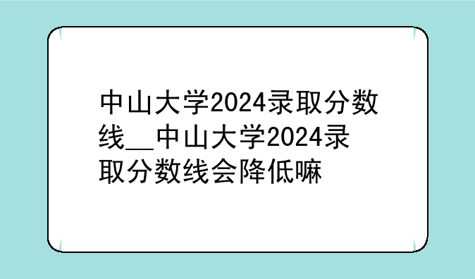 中山大学2024录取分数线__中山大学2024录取分数线会降低嘛