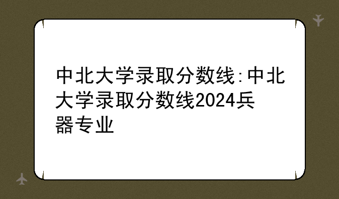 中北大学录取分数线:中北大学录取分数线2024兵器专业