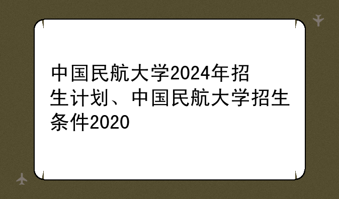 中国民航大学2024年招生计划、中国民航大学招生条件2020