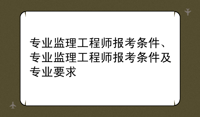 专业监理工程师报考条件、专业监理工程师报考条件及专业要求
