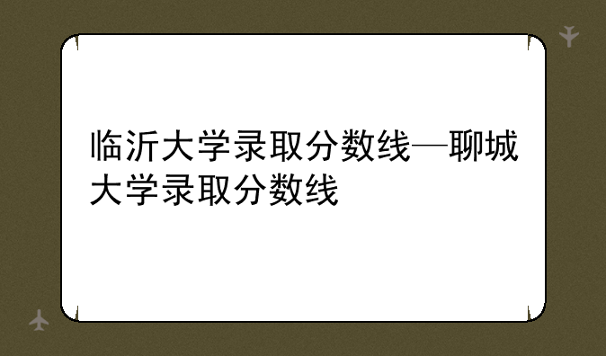 临沂大学录取分数线—聊城大学录取分数线
