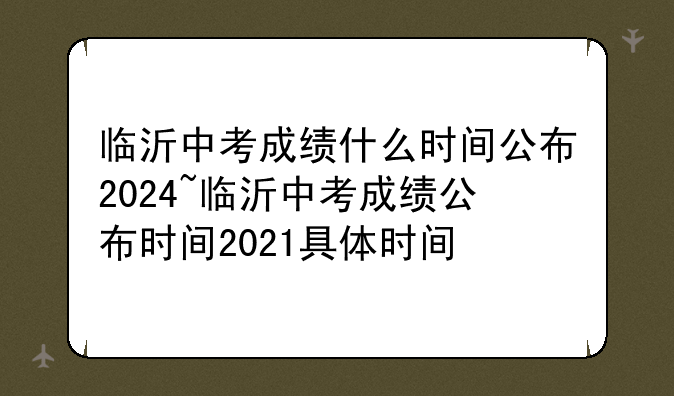 临沂中考成绩什么时间公布2024~临沂中考成绩公布时间2021具体时间