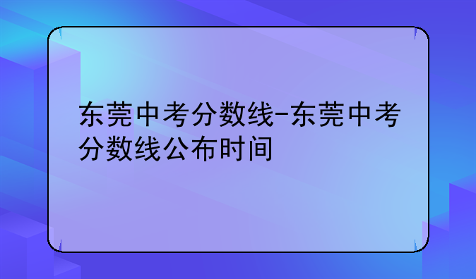 东莞中考分数线-东莞中考分数线公布时间