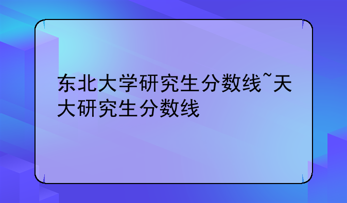 东北大学研究生分数线~天大研究生分数线