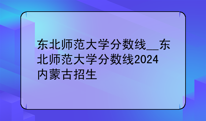 东北师范大学分数线__东北师范大学分数线2024内蒙古招生