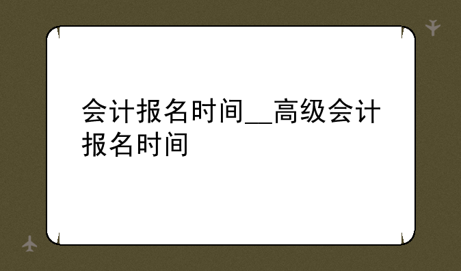 会计报名时间__高级会计报名时间